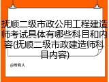 抚顺二级市政公用工程建造师考试具体有哪些科目和内容(抚顺二级市政建造师科目内容)