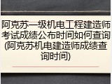 阿克苏一级机电工程建造师考试成绩公布时间如何查询(阿克苏机电建造师成绩查询时间)
