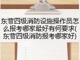 东营四级消防设施操作员怎么报考哪家最好有何要求(东营四级消防报考哪家好)