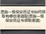 恩施一级保安员证书如何领取有哪些渠道呢(恩施一级保安员证书领取渠道)