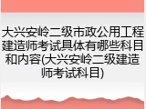 大兴安岭二级市政公用工程建造师考试具体有哪些科目和内容(大兴安岭二级建造师考试科目)