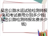 吴忠公路水运试验检测师报名和考试费用分别多少钱(吴忠公路检测师报名费多少钱)
