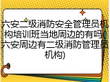 六安二级消防安全管理员机构培训班当地周边的有吗(六安周边有二级消防管理员机构)