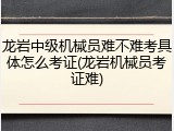 龙岩中级机械员难不难考具体怎么考证(龙岩机械员考证难)