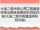 大连二级市政公用工程建造师考试具体有哪些科目和内容(大连二级市政建造师科目内容)