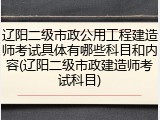 辽阳二级市政公用工程建造师考试具体有哪些科目和内容(辽阳二级市政建造师考试科目)