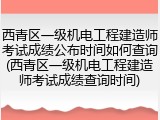 西青区一级机电工程建造师考试成绩公布时间如何查询(西青区一级机电工程建造师考试成绩查询时间)