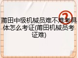 莆田中级机械员难不难考具体怎么考证(莆田机械员考证难)