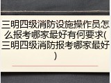 三明四级消防设施操作员怎么报考哪家最好有何要求(三明四级消防报考哪家最好)