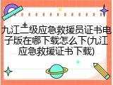 九江二级应急救援员证书电子版在哪下载怎么下(九江应急救援证书下载)