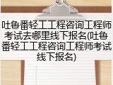 吐鲁番轻工工程咨询工程师考试去哪里线下报名(吐鲁番轻工工程咨询工程师考试线下报名)