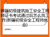新疆初级建筑施工安全工程师证书考试通过后怎么找工作(新疆初级安全工程师就业)
