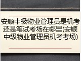 安顺中级物业管理员是机考还是笔试考场在哪里(安顺中级物业管理员机考考场)