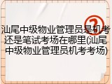 汕尾中级物业管理员是机考还是笔试考场在哪里(汕尾中级物业管理员机考考场)