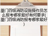 厦门四级消防设施操作员怎么报考哪家最好有何要求(厦门四级消防报考哪家最好)