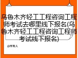乌鲁木齐轻工工程咨询工程师考试去哪里线下报名(乌鲁木齐轻工工程咨询工程师考试线下报名)