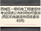 西城区一级机电工程建造师考试成绩公布时间如何查询(西区机电建造师成绩查询时间)