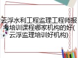 云浮水利工程监理工程师报考培训课程哪家机构的好(云浮监理培训好机构)
