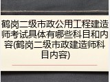 鹤岗二级市政公用工程建造师考试具体有哪些科目和内容(鹤岗二级市政建造师科目内容)