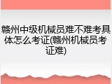赣州中级机械员难不难考具体怎么考证(赣州机械员考证难)