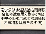 南宁公路水运试验检测师报名和考试费用分别多少钱(南宁公路水运试验检测师报名费和考试费各多少钱)