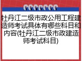 牡丹江二级市政公用工程建造师考试具体有哪些科目和内容(牡丹江二级市政建造师考试科目)