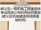 顺义区一级机电工程建造师考试成绩公布时间如何查询(顺义区机电建造师成绩查询时间)