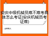 安庆中级机械员难不难考具体怎么考证(安庆机械员考证难)