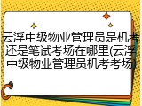 云浮中级物业管理员是机考还是笔试考场在哪里(云浮中级物业管理员机考考场)