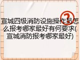宣城四级消防设施操作员怎么报考哪家最好有何要求(宣城消防报考哪家最好)