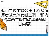 鸡西二级市政公用工程建造师考试具体有哪些科目和内容(鸡西二级市政建造师科目内容)