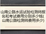 山南公路水运试验检测师报名和考试费用分别多少钱(山南公路检测师费用多少)