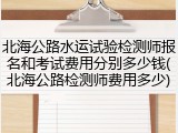 北海公路水运试验检测师报名和考试费用分别多少钱(北海公路检测师费用多少)