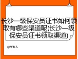 长沙一级保安员证书如何领取有哪些渠道呢(长沙一级保安员证书领取渠道)