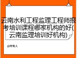 云南水利工程监理工程师报考培训课程哪家机构的好(云南监理培训好机构)
