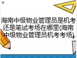 海南中级物业管理员是机考还是笔试考场在哪里(海南中级物业管理员机考考场)
