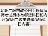 朝阳二级市政公用工程建造师考试具体有哪些科目和内容(朝阳二级市政建造师科目内容)