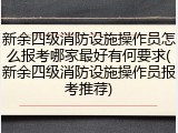 新余四级消防设施操作员怎么报考哪家最好有何要求(新余四级消防设施操作员报考推荐)