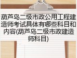 葫芦岛二级市政公用工程建造师考试具体有哪些科目和内容(葫芦岛二级市政建造师科目)