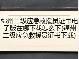 福州二级应急救援员证书电子版在哪下载怎么下(福州二级应急救援员证书下载)