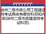 徐州二级市政公用工程建造师考试具体有哪些科目和内容(徐州二级市政建造师考试科目)