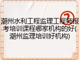 潮州水利工程监理工程师报考培训课程哪家机构的好(潮州监理培训好机构)