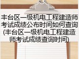 丰台区一级机电工程建造师考试成绩公布时间如何查询(丰台区一级机电工程建造师考试成绩查询时间)