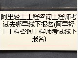 阿里轻工工程咨询工程师考试去哪里线下报名(阿里轻工工程咨询工程师考试线下报名)