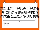 韶关水利工程监理工程师报考培训课程哪家机构的好(韶关监理工程师培训好机构)