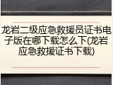 龙岩二级应急救援员证书电子版在哪下载怎么下(龙岩应急救援证书下载)