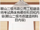 鞍山二级市政公用工程建造师考试具体有哪些科目和内容(鞍山二级市政建造师科目内容)