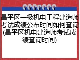 昌平区一级机电工程建造师考试成绩公布时间如何查询(昌平区机电建造师考试成绩查询时间)
