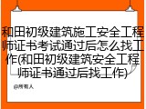 和田初级建筑施工安全工程师证书考试通过后怎么找工作(和田初级建筑安全工程师证书通过后找工作)
