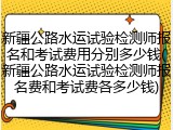 新疆公路水运试验检测师报名和考试费用分别多少钱(新疆公路水运试验检测师报名费和考试费各多少钱)